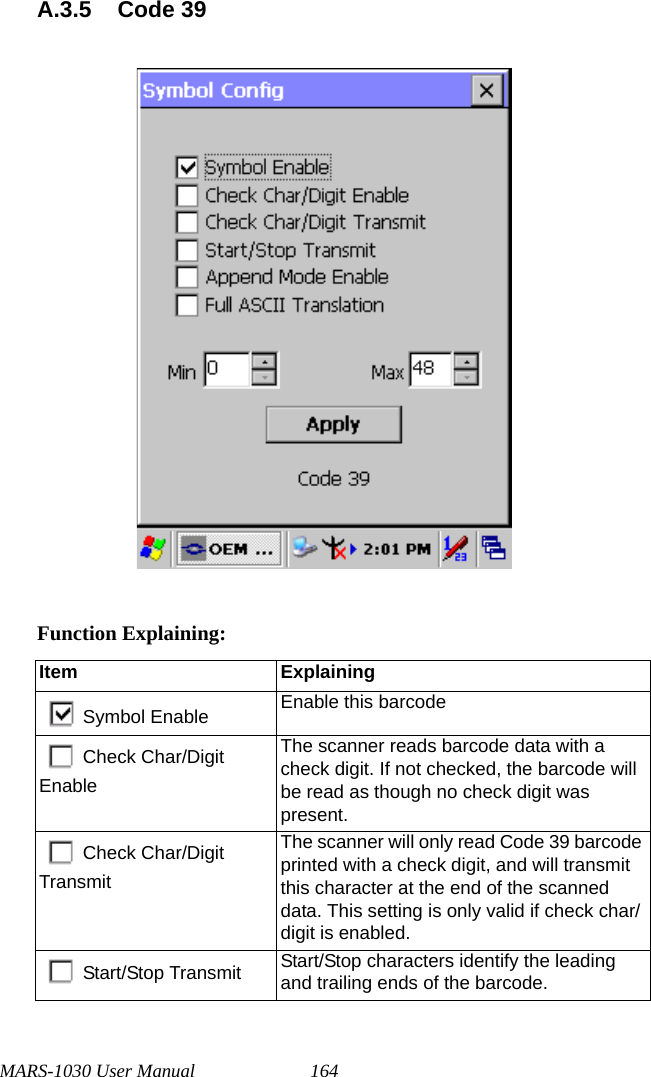 MARS-1030 User Manual 164A.3.5 Code 39Function Explaining:Item ExplainingSymbol Enable Enable this barcodeCheck Char/Digit EnableThe scanner reads barcode data with a check digit. If not checked, the barcode will be read as though no check digit was present.Check Char/Digit TransmitThe scanner will only read Code 39 barcode printed with a check digit, and will transmit this character at the end of the scanned data. This setting is only valid if check char/digit is enabled.Start/Stop Transmit Start/Stop characters identify the leading and trailing ends of the barcode.