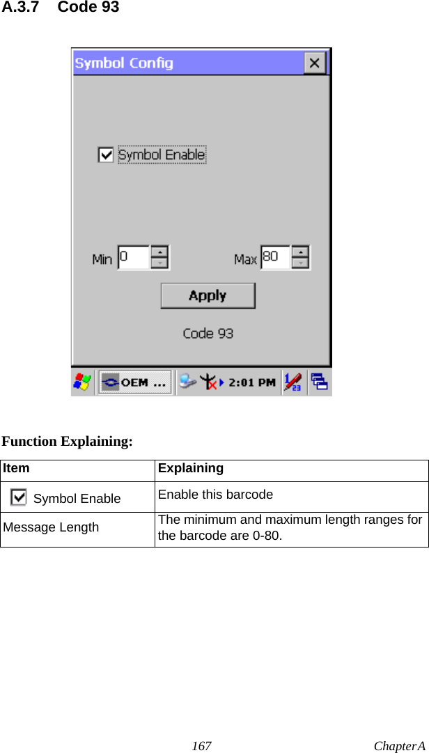 167 Chapter A  A.3.7 Code 93Function Explaining:Item ExplainingSymbol Enable Enable this barcodeMessage Length The minimum and maximum length ranges for the barcode are 0-80.