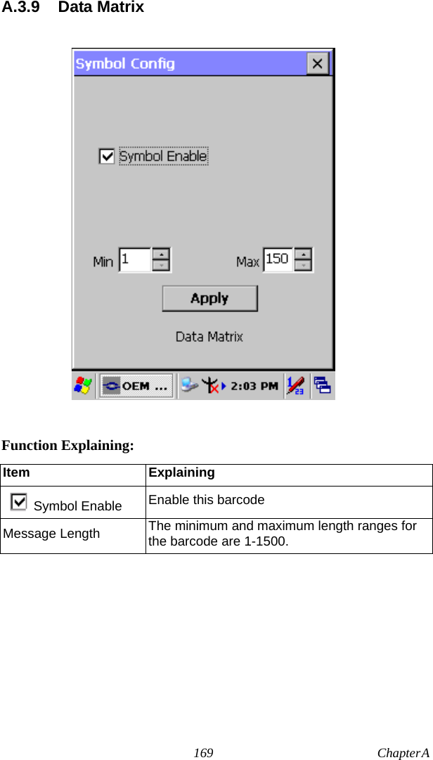 169 Chapter A  A.3.9 Data MatrixFunction Explaining:Item ExplainingSymbol Enable Enable this barcodeMessage Length The minimum and maximum length ranges for the barcode are 1-1500.