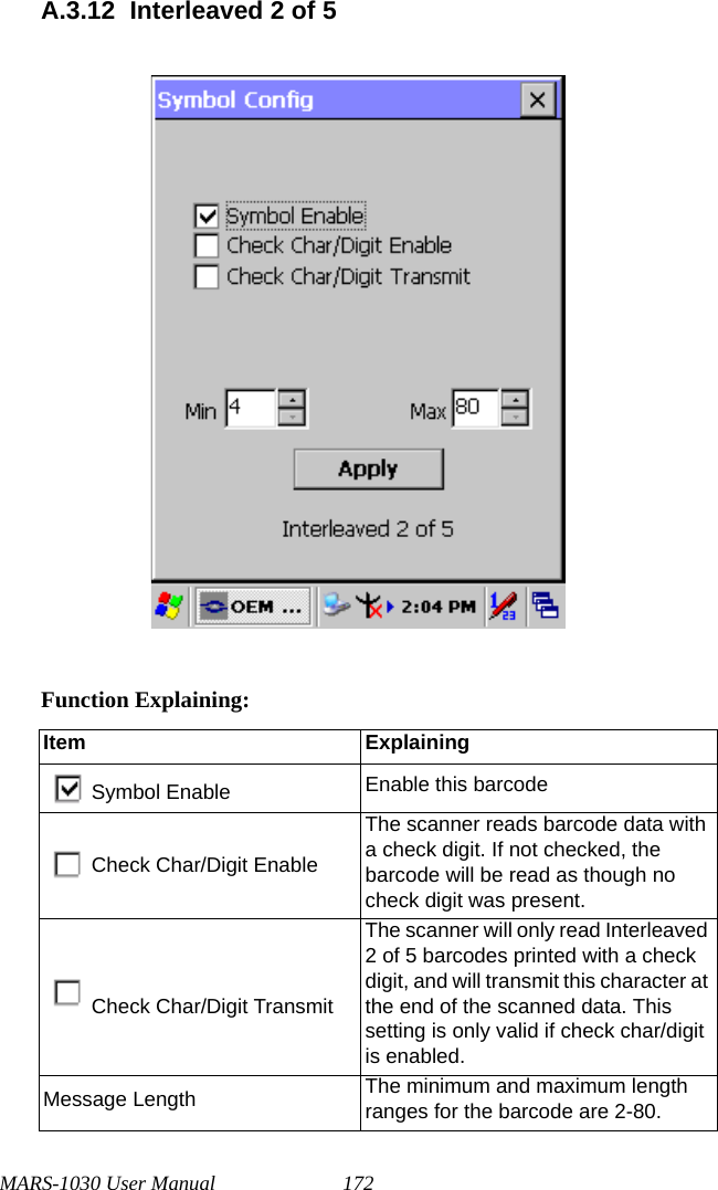 MARS-1030 User Manual 172A.3.12 Interleaved 2 of 5Function Explaining:Item ExplainingSymbol Enable Enable this barcodeCheck Char/Digit EnableThe scanner reads barcode data with a check digit. If not checked, the barcode will be read as though no check digit was present.Check Char/Digit TransmitThe scanner will only read Interleaved 2 of 5 barcodes printed with a check digit, and will transmit this character at the end of the scanned data. This setting is only valid if check char/digit is enabled.Message Length The minimum and maximum length ranges for the barcode are 2-80.