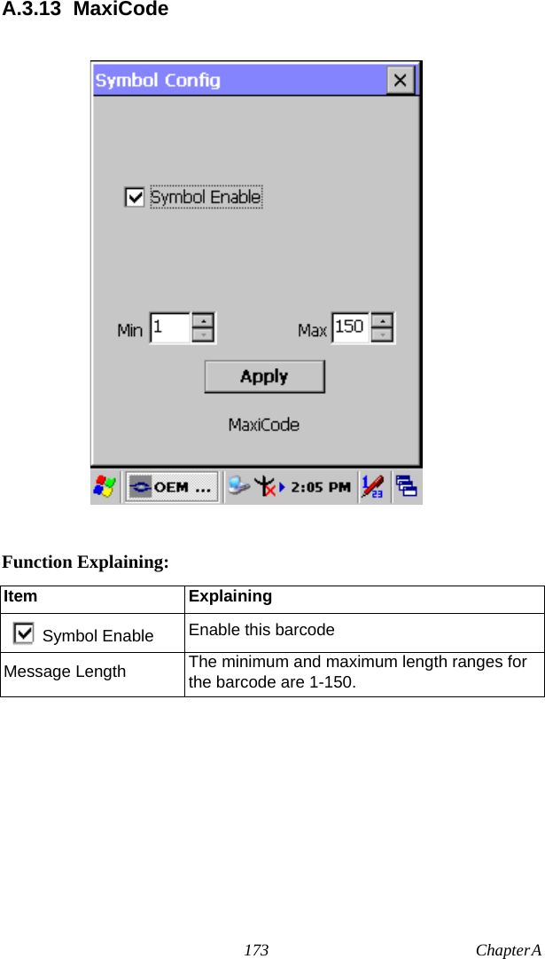 173 Chapter A  A.3.13 MaxiCodeFunction Explaining:Item ExplainingSymbol Enable Enable this barcodeMessage Length The minimum and maximum length ranges for the barcode are 1-150.