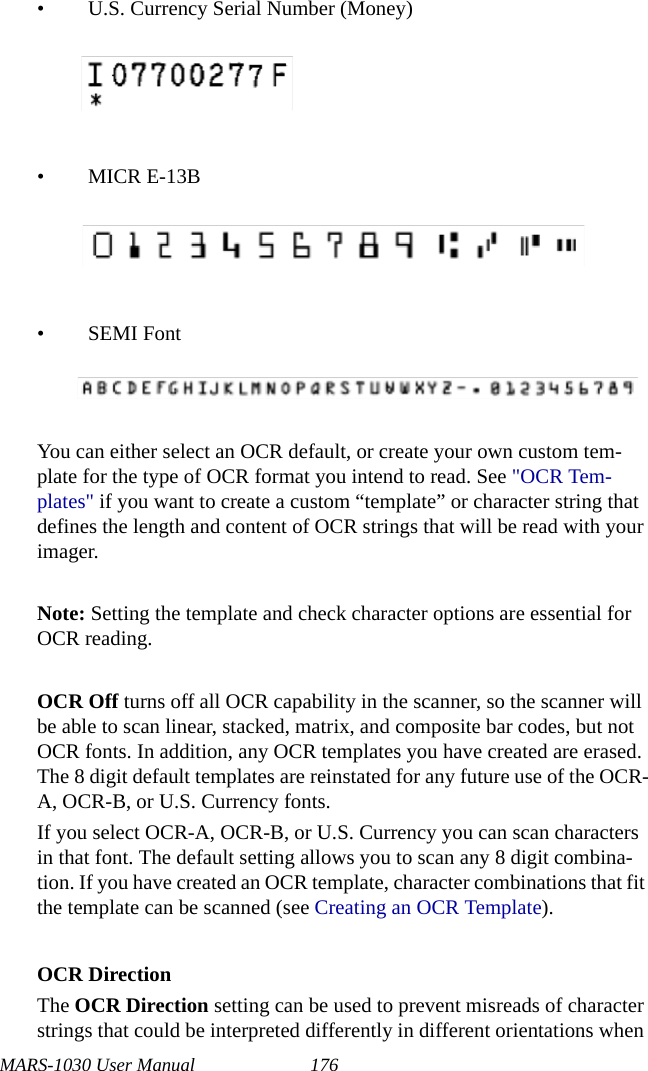 MARS-1030 User Manual 176• U.S. Currency Serial Number (Money)• MICR E-13B•SEMI FontYou can either select an OCR default, or create your own custom tem-plate for the type of OCR format you intend to read. See &quot;OCR Tem-plates&quot; if you want to create a custom “template” or character string that defines the length and content of OCR strings that will be read with your imager.Note: Setting the template and check character options are essential for OCR reading.OCR Off turns off all OCR capability in the scanner, so the scanner will be able to scan linear, stacked, matrix, and composite bar codes, but not OCR fonts. In addition, any OCR templates you have created are erased. The 8 digit default templates are reinstated for any future use of the OCR-A, OCR-B, or U.S. Currency fonts.If you select OCR-A, OCR-B, or U.S. Currency you can scan characters in that font. The default setting allows you to scan any 8 digit combina-tion. If you have created an OCR template, character combinations that fit the template can be scanned (see Creating an OCR Template).OCR DirectionThe OCR Direction setting can be used to prevent misreads of character strings that could be interpreted differently in different orientations when 