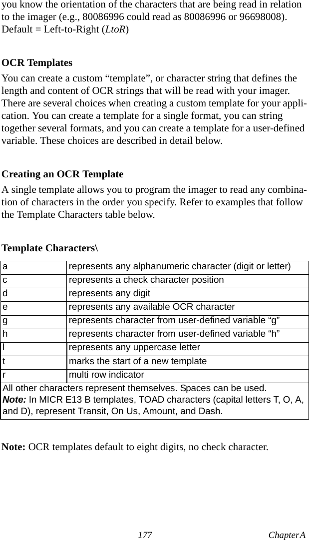 177 Chapter A  you know the orientation of the characters that are being read in relation to the imager (e.g., 80086996 could read as 80086996 or 96698008). Default = Left-to-Right (LtoR)OCR TemplatesYou can create a custom “template”, or character string that defines the length and content of OCR strings that will be read with your imager. There are several choices when creating a custom template for your appli-cation. You can create a template for a single format, you can string together several formats, and you can create a template for a user-defined variable. These choices are described in detail below.Creating an OCR TemplateA single template allows you to program the imager to read any combina-tion of characters in the order you specify. Refer to examples that follow the Template Characters table below.Template Characters\Note: OCR templates default to eight digits, no check character.a represents any alphanumeric character (digit or letter)c represents a check character positiond represents any digite represents any available OCR characterg represents character from user-defined variable “g”h represents character from user-defined variable “h”l represents any uppercase lettert marks the start of a new templater multi row indicatorAll other characters represent themselves. Spaces can be used.Note: In MICR E13 B templates, TOAD characters (capital letters T, O, A, and D), represent Transit, On Us, Amount, and Dash.