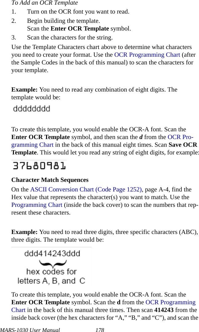 MARS-1030 User Manual 178To Add an OCR Template1. Turn on the OCR font you want to read.2. Begin building the template.Scan the Enter OCR Template symbol.3. Scan the characters for the string.Use the Template Characters chart above to determine what characters you need to create your format. Use the OCR Programming Chart (after the Sample Codes in the back of this manual) to scan the characters for your template.Example: You need to read any combination of eight digits. The template would be:To create this template, you would enable the OCR-A font. Scan the Enter OCR Template symbol, and then scan the d from the OCR Pro-gramming Chart in the back of this manual eight times. Scan Save OCR Template. This would let you read any string of eight digits, for example:Character Match SequencesOn the ASCII Conversion Chart (Code Page 1252), page A-4, find the Hex value that represents the character(s) you want to match. Use the Programming Chart (inside the back cover) to scan the numbers that rep-resent these characters.Example: You need to read three digits, three specific characters (ABC), three digits. The template would be:To create this template, you would enable the OCR-A font. Scan the Enter OCR Template symbol. Scan the d from the OCR Programming Chart in the back of this manual three times. Then scan 414243 from the inside back cover (the hex characters for “A,” “B,” and “C”), and scan the 