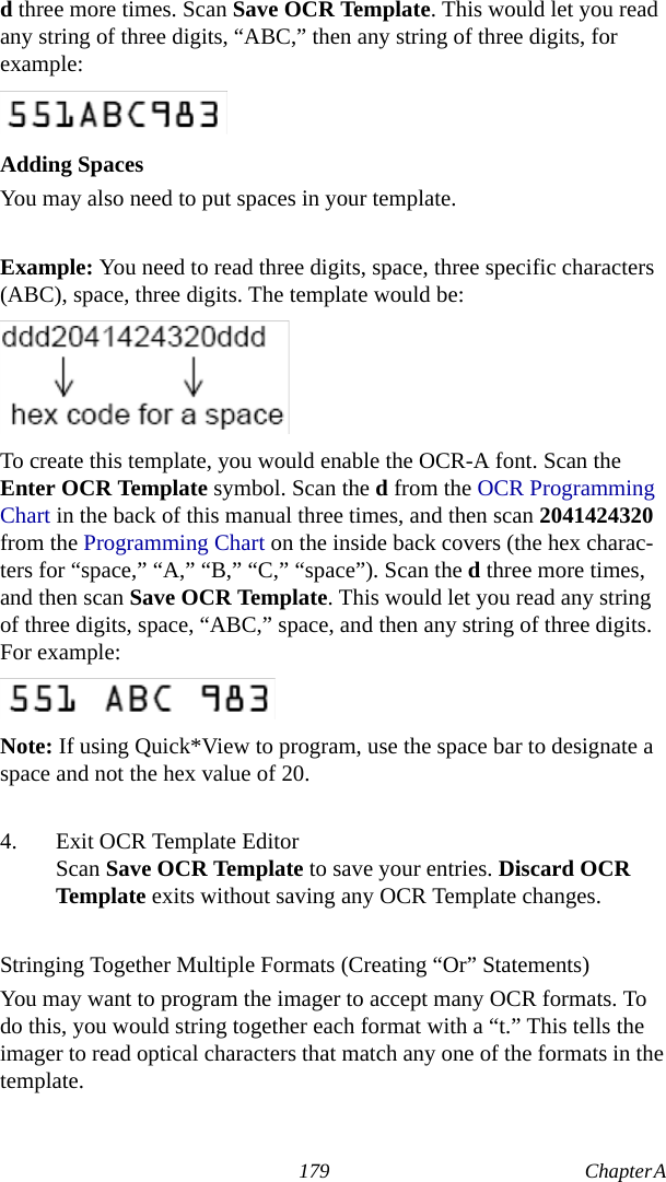 179 Chapter A  d three more times. Scan Save OCR Template. This would let you read any string of three digits, “ABC,” then any string of three digits, for example:Adding SpacesYou may also need to put spaces in your template.Example: You need to read three digits, space, three specific characters (ABC), space, three digits. The template would be:To create this template, you would enable the OCR-A font. Scan the Enter OCR Template symbol. Scan the d from the OCR Programming Chart in the back of this manual three times, and then scan 2041424320 from the Programming Chart on the inside back covers (the hex charac-ters for “space,” “A,” “B,” “C,” “space”). Scan the d three more times, and then scan Save OCR Template. This would let you read any string of three digits, space, “ABC,” space, and then any string of three digits. For example:Note: If using Quick*View to program, use the space bar to designate a space and not the hex value of 20.4. Exit OCR Template EditorScan Save OCR Template to save your entries. Discard OCR Template exits without saving any OCR Template changes.Stringing Together Multiple Formats (Creating “Or” Statements)You may want to program the imager to accept many OCR formats. To do this, you would string together each format with a “t.” This tells the imager to read optical characters that match any one of the formats in the template.