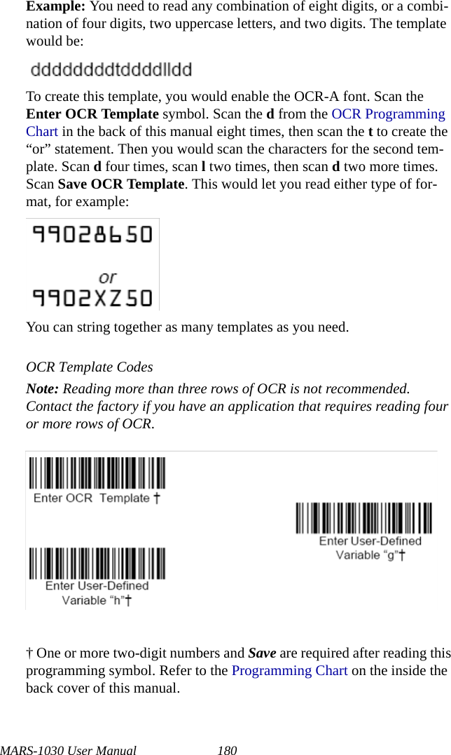 MARS-1030 User Manual 180Example: You need to read any combination of eight digits, or a combi-nation of four digits, two uppercase letters, and two digits. The template would be:To create this template, you would enable the OCR-A font. Scan the Enter OCR Template symbol. Scan the d from the OCR Programming Chart in the back of this manual eight times, then scan the t to create the “or” statement. Then you would scan the characters for the second tem-plate. Scan d four times, scan l two times, then scan d two more times. Scan Save OCR Template. This would let you read either type of for-mat, for example:You can string together as many templates as you need.OCR Template CodesNote: Reading more than three rows of OCR is not recommended. Contact the factory if you have an application that requires reading four or more rows of OCR.† One or more two-digit numbers and Save are required after reading this programming symbol. Refer to the Programming Chart on the inside the back cover of this manual.