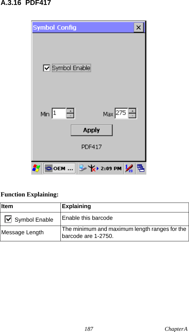 187 Chapter A  A.3.16 PDF417Function Explaining:Item ExplainingSymbol Enable Enable this barcodeMessage Length The minimum and maximum length ranges for the barcode are 1-2750.