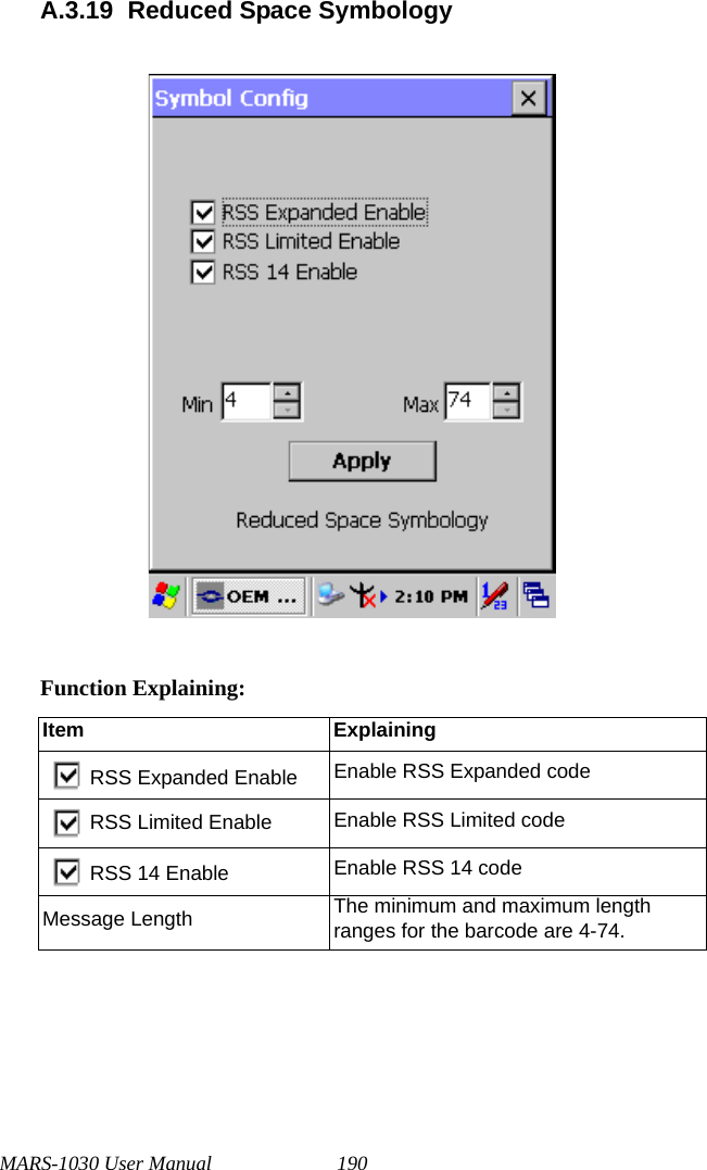 MARS-1030 User Manual 190A.3.19 Reduced Space SymbologyFunction Explaining:Item ExplainingRSS Expanded Enable Enable RSS Expanded codeRSS Limited Enable Enable RSS Limited codeRSS 14 Enable Enable RSS 14 codeMessage Length The minimum and maximum length ranges for the barcode are 4-74.