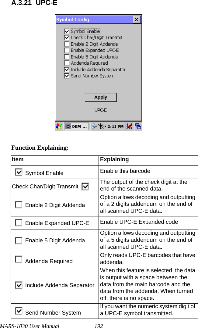 MARS-1030 User Manual 192A.3.21 UPC-EFunction Explaining:Item ExplainingSymbol Enable Enable this barcodeCheck Char/Digit Transmit The output of the check digit at the end of the scanned data.Enable 2 Digit AddendaOption allows decoding and outputting of a 2 digits addendum on the end of all scanned UPC-E data.Enable Expanded UPC-E Enable UPC-E Expanded codeEnable 5 Digit AddendaOption allows decoding and outputting of a 5 digits addendum on the end of all scanned UPC-E data.Addenda Required Only reads UPC-E barcodes that have addenda.Include Addenda SeparatorWhen this feature is selected, the data is output with a space between the data from the main barcode and the data from the addenda. When turned off, there is no space.Send Number System If you want the numeric system digit of a UPC-E symbol transmitted.