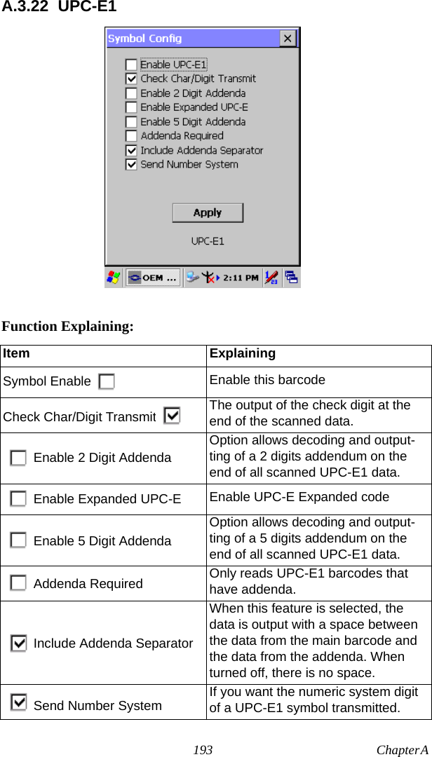 193 Chapter A  A.3.22 UPC-E1Function Explaining:Item ExplainingSymbol Enable Enable this barcodeCheck Char/Digit Transmit The output of the check digit at the end of the scanned data.Enable 2 Digit AddendaOption allows decoding and output-ting of a 2 digits addendum on the end of all scanned UPC-E1 data.Enable Expanded UPC-E Enable UPC-E Expanded codeEnable 5 Digit AddendaOption allows decoding and output-ting of a 5 digits addendum on the end of all scanned UPC-E1 data.Addenda Required Only reads UPC-E1 barcodes that have addenda.Include Addenda SeparatorWhen this feature is selected, the data is output with a space between the data from the main barcode and the data from the addenda. When turned off, there is no space.Send Number System If you want the numeric system digit of a UPC-E1 symbol transmitted.