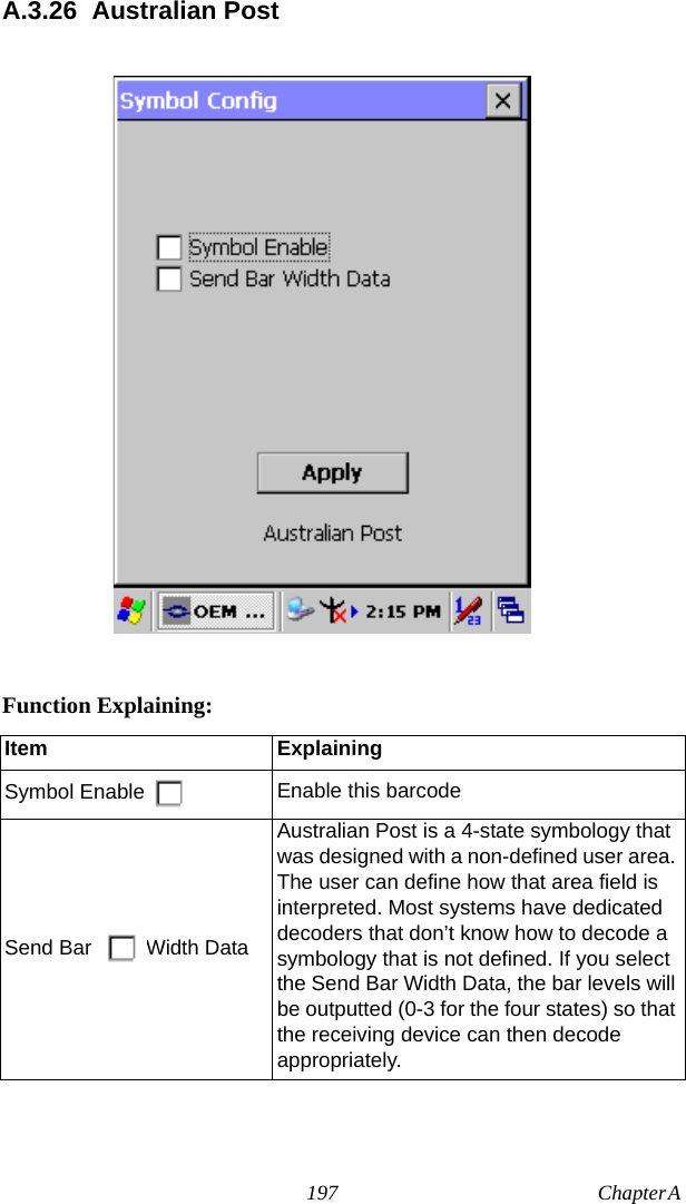 197 Chapter A  A.3.26 Australian PostFunction Explaining:Item ExplainingSymbol Enable Enable this barcodeSend Bar  Width DataAustralian Post is a 4-state symbology that was designed with a non-defined user area. The user can define how that area field is interpreted. Most systems have dedicated decoders that don’t know how to decode a symbology that is not defined. If you select the Send Bar Width Data, the bar levels will be outputted (0-3 for the four states) so that the receiving device can then decode appropriately.