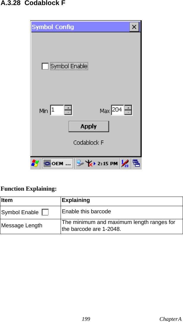 199 Chapter A  A.3.28 Codablock FFunction Explaining:Item ExplainingSymbol Enable Enable this barcodeMessage Length The minimum and maximum length ranges for the barcode are 1-2048.