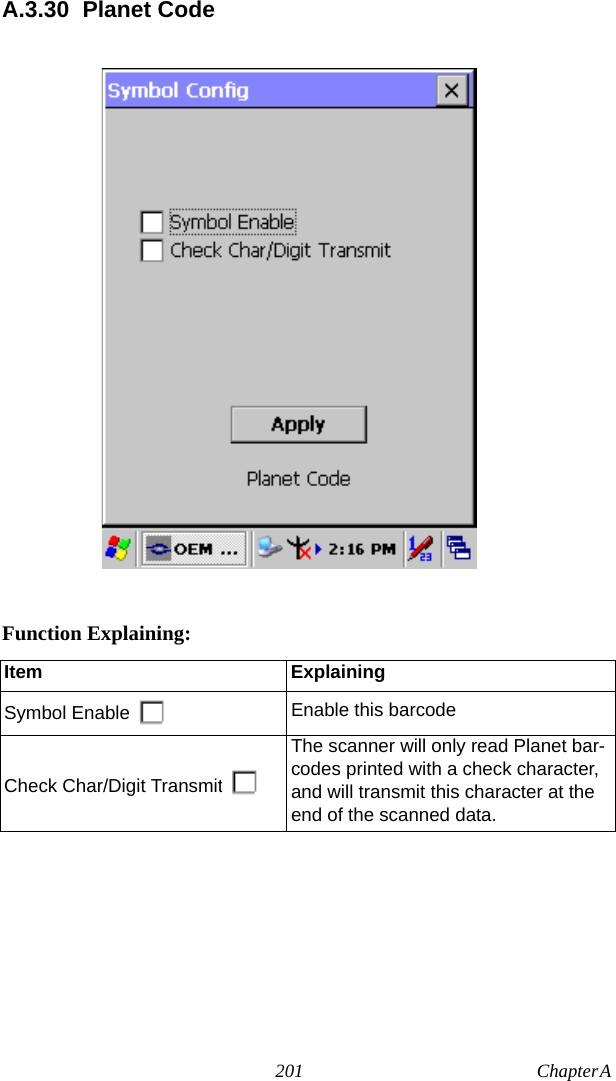 201 Chapter A  A.3.30 Planet CodeFunction Explaining:Item ExplainingSymbol Enable Enable this barcodeCheck Char/Digit TransmitThe scanner will only read Planet bar-codes printed with a check character, and will transmit this character at the end of the scanned data.