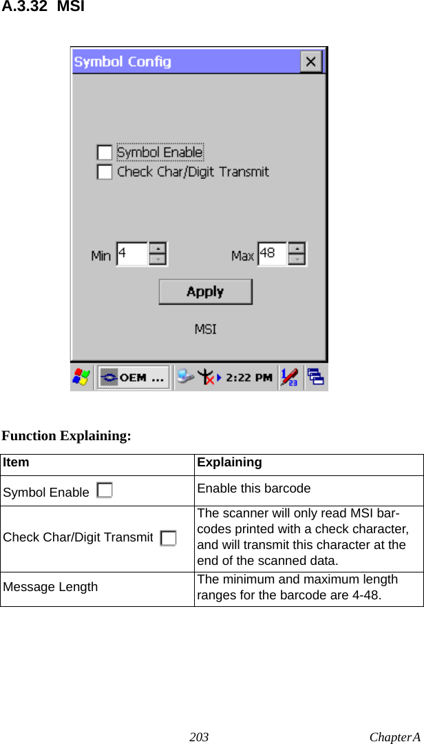 203 Chapter A  A.3.32 MSIFunction Explaining:Item ExplainingSymbol Enable Enable this barcodeCheck Char/Digit TransmitThe scanner will only read MSI bar-codes printed with a check character, and will transmit this character at the end of the scanned data.Message Length The minimum and maximum length ranges for the barcode are 4-48.