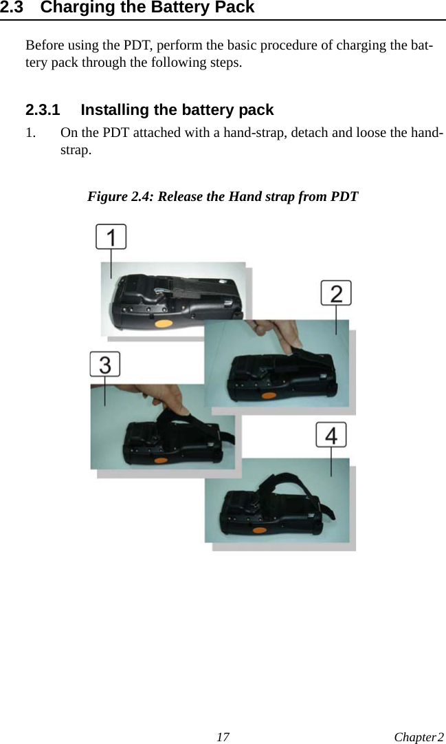 17 Chapter 2  2.3 Charging the Battery PackBefore using the PDT, perform the basic procedure of charging the bat-tery pack through the following steps.2.3.1 Installing the battery pack1. On the PDT attached with a hand-strap, detach and loose the hand-strap.Figure 2.4: Release the Hand strap from PDT 