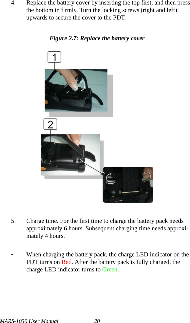 MARS-1030 User Manual 204. Replace the battery cover by inserting the top first, and then press the bottom in firmly. Turn the locking screws (right and left) upwards to secure the cover to the PDT.Figure 2.7: Replace the battery cover5. Charge time. For the first time to charge the battery pack needs approximately 6 hours. Subsequent charging time needs approxi-mately 4 hours. • When charging the battery pack, the charge LED indicator on the PDT turns on Red. After the battery pack is fully charged, the charge LED indicator turns to Green.