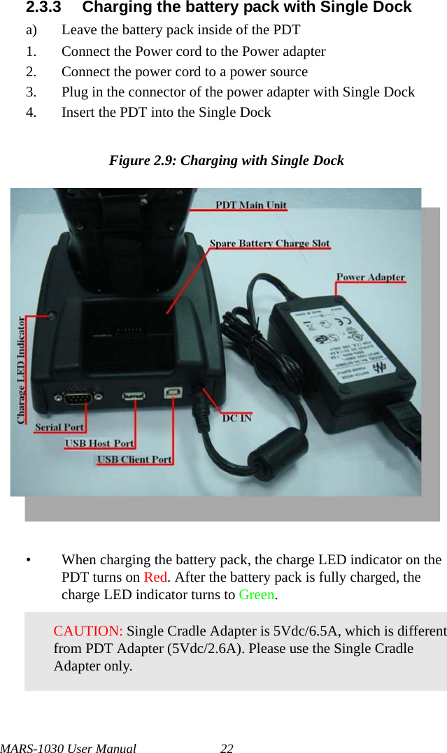 MARS-1030 User Manual 222.3.3 Charging the battery pack with Single Docka) Leave the battery pack inside of the PDT1. Connect the Power cord to the Power adapter2. Connect the power cord to a power source3. Plug in the connector of the power adapter with Single Dock4. Insert the PDT into the Single DockFigure 2.9: Charging with Single Dock• When charging the battery pack, the charge LED indicator on the PDT turns on Red. After the battery pack is fully charged, the charge LED indicator turns to Green.CAUTION: Single Cradle Adapter is 5Vdc/6.5A, which is different from PDT Adapter (5Vdc/2.6A). Please use the Single Cradle Adapter only.