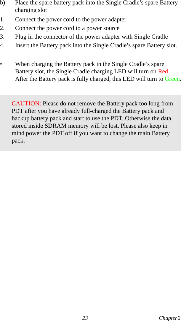 23 Chapter 2  b) Place the spare battery pack into the Single Cradle’s spare Battery charging slot1. Connect the power cord to the power adapter2. Connect the power cord to a power source3. Plug in the connector of the power adapter with Single Cradle4. Insert the Battery pack into the Single Cradle’s spare Battery slot.• When charging the Battery pack in the Single Cradle’s spare Battery slot, the Single Cradle charging LED will turn on Red. After the Battery pack is fully charged, this LED will turn to Green.CAUTION: Please do not remove the Battery pack too long from PDT after you have already full-charged the Battery pack and backup battery pack and start to use the PDT. Otherwise the data stored inside SDRAM memory will be lost. Please also keep in mind power the PDT off if you want to change the main Battery pack.