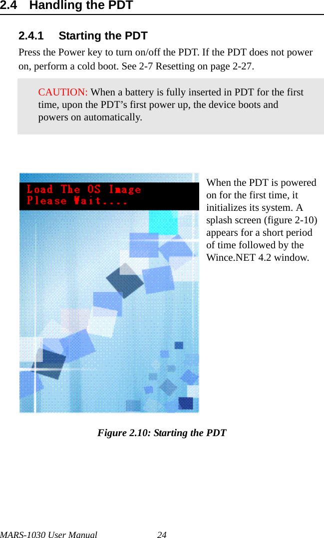 MARS-1030 User Manual 242.4 Handling the PDT2.4.1 Starting the PDTPress the Power key to turn on/off the PDT. If the PDT does not power on, perform a cold boot. See 2-7 Resetting on page 2-27.Figure 2.10: Starting the PDTCAUTION: When a battery is fully inserted in PDT for the first time, upon the PDT’s first power up, the device boots and powers on automatically.When the PDT is powered on for the first time, it initializes its system. A splash screen (figure 2-10) appears for a short period of time followed by the Wince.NET 4.2 window.