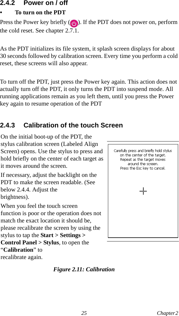 25 Chapter 2  2.4.2 Power on / off• To turn on the PDTPress the Power key briefly ( ). If the PDT does not power on, perform the cold reset. See chapter 2.7.1.As the PDT initializes its file system, it splash screen displays for about 30 seconds followed by calibration screen. Every time you perform a cold reset, these screens will also appear.To turn off the PDT, just press the Power key again. This action does not actually turn off the PDT, it only turns the PDT into suspend mode. All running applications remain as you left them, until you press the Power key again to resume operation of the PDT2.4.3 Calibration of the touch ScreenFigure 2.11: CalibrationOn the initial boot-up of the PDT, the stylus calibration screen (Labeled Align Screen) opens. Use the stylus to press and hold briefly on the center of each target as it moves around the screen.If necessary, adjust the backlight on the PDT to make the screen readable. (See below 2.4.4. Adjust the brightness).When you feel the touch screen function is poor or the operation does not match the exact location it should be, please recalibrate the screen by using the stylus to tap the Start &gt; Settings &gt; Control Panel &gt; Stylus, to open the “Calibration” to recalibrate again.
