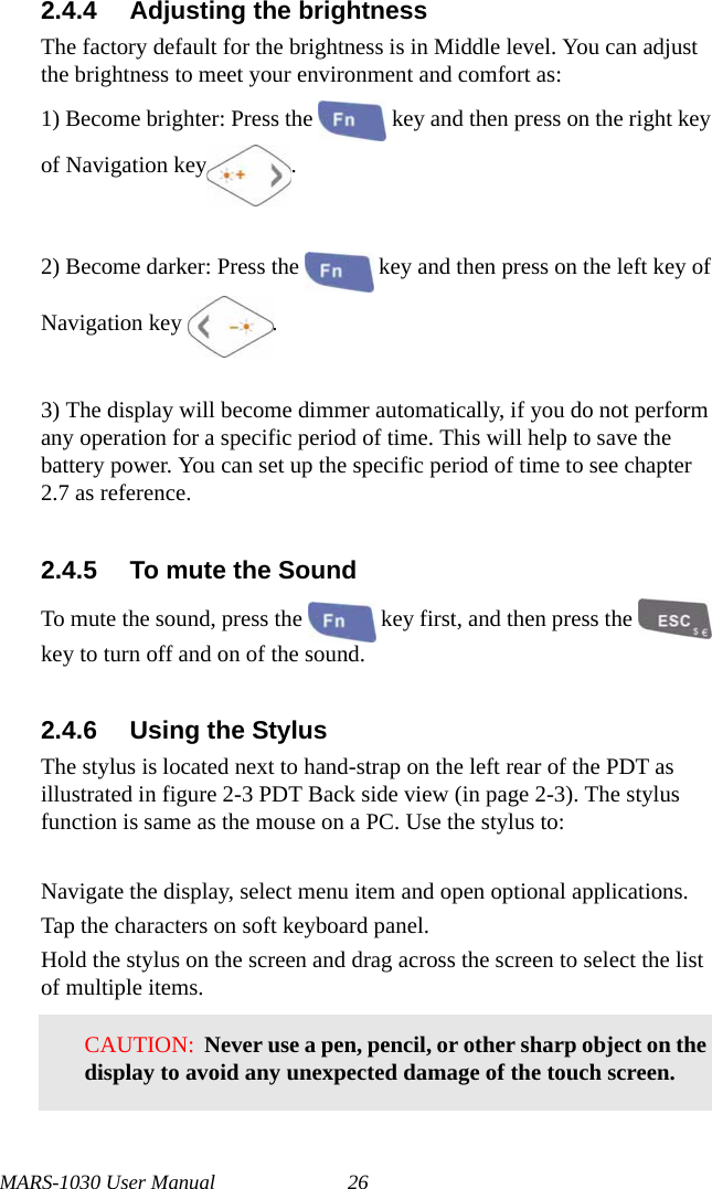 MARS-1030 User Manual 262.4.4 Adjusting the brightnessThe factory default for the brightness is in Middle level. You can adjust the brightness to meet your environment and comfort as:1) Become brighter: Press the   key and then press on the right key of Navigation key .2) Become darker: Press the   key and then press on the left key of Navigation key  .3) The display will become dimmer automatically, if you do not perform any operation for a specific period of time. This will help to save the battery power. You can set up the specific period of time to see chapter 2.7 as reference.2.4.5 To mute the SoundTo mute the sound, press the   key first, and then press the   key to turn off and on of the sound.2.4.6 Using the StylusThe stylus is located next to hand-strap on the left rear of the PDT as illustrated in figure 2-3 PDT Back side view (in page 2-3). The stylus function is same as the mouse on a PC. Use the stylus to:Navigate the display, select menu item and open optional applications.Tap the characters on soft keyboard panel.Hold the stylus on the screen and drag across the screen to select the list of multiple items.CAUTION:  Never use a pen, pencil, or other sharp object on the display to avoid any unexpected damage of the touch screen.