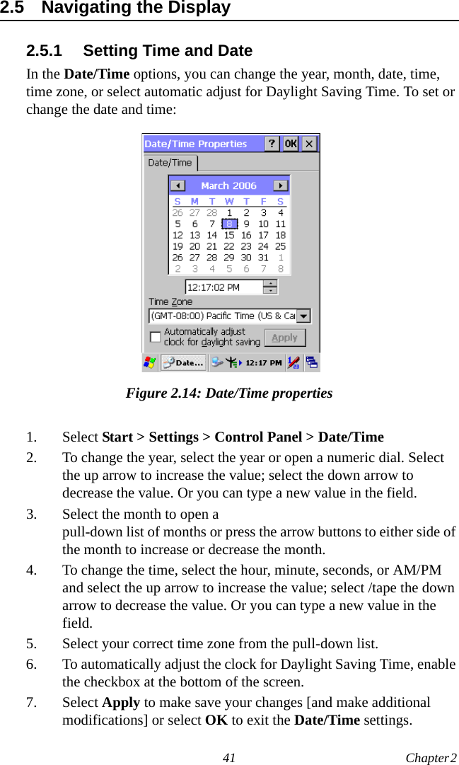 41 Chapter 2  2.5 Navigating the Display2.5.1 Setting Time and DateIn the Date/Time options, you can change the year, month, date, time, time zone, or select automatic adjust for Daylight Saving Time. To set or change the date and time:Figure 2.14: Date/Time properties1. Select Start &gt; Settings &gt; Control Panel &gt; Date/Time2. To change the year, select the year or open a numeric dial. Select the up arrow to increase the value; select the down arrow to decrease the value. Or you can type a new value in the field.3. Select the month to open a pull-down list of months or press the arrow buttons to either side of the month to increase or decrease the month.4. To change the time, select the hour, minute, seconds, or AM/PM and select the up arrow to increase the value; select /tape the down arrow to decrease the value. Or you can type a new value in the field.5. Select your correct time zone from the pull-down list.6. To automatically adjust the clock for Daylight Saving Time, enable the checkbox at the bottom of the screen.7. Select Apply to make save your changes [and make additional modifications] or select OK to exit the Date/Time settings.