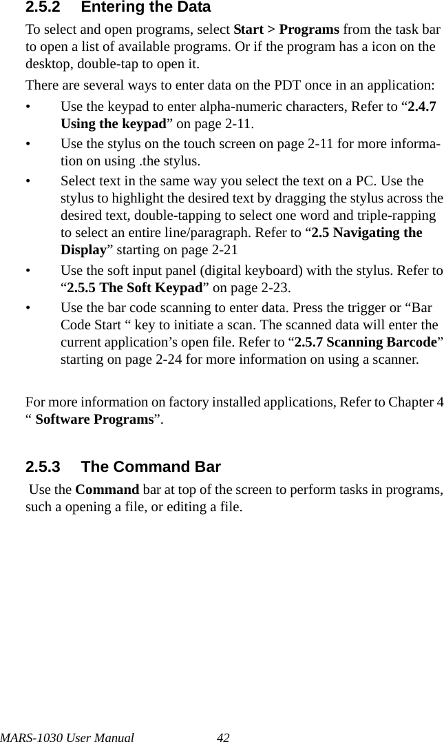 MARS-1030 User Manual 422.5.2 Entering the DataTo select and open programs, select Start &gt; Programs from the task bar to open a list of available programs. Or if the program has a icon on the desktop, double-tap to open it.There are several ways to enter data on the PDT once in an application:• Use the keypad to enter alpha-numeric characters, Refer to “2.4.7 Using the keypad” on page 2-11.• Use the stylus on the touch screen on page 2-11 for more informa-tion on using .the stylus.• Select text in the same way you select the text on a PC. Use the stylus to highlight the desired text by dragging the stylus across the desired text, double-tapping to select one word and triple-rapping to select an entire line/paragraph. Refer to “2.5 Navigating the Display” starting on page 2-21• Use the soft input panel (digital keyboard) with the stylus. Refer to “2.5.5 The Soft Keypad” on page 2-23.• Use the bar code scanning to enter data. Press the trigger or “Bar Code Start “ key to initiate a scan. The scanned data will enter the current application’s open file. Refer to “2.5.7 Scanning Barcode” starting on page 2-24 for more information on using a scanner.For more information on factory installed applications, Refer to Chapter 4 “ Software Programs”.2.5.3 The Command Bar Use the Command bar at top of the screen to perform tasks in programs, such a opening a file, or editing a file. 