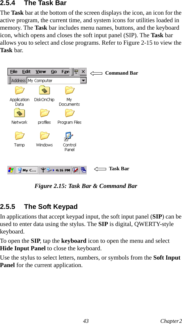 43 Chapter 2  2.5.4 The Task BarThe Task bar at the bottom of the screen displays the icon, an icon for the active program, the current time, and system icons for utilities loaded in memory. The Task bar includes menu names, buttons, and the keyboard icon, which opens and closes the soft input panel (SIP). The Task bar allows you to select and close programs. Refer to Figure 2-15 to view the Task bar.Figure 2.15: Task Bar &amp; Command Bar2.5.5 The Soft KeypadIn applications that accept keypad input, the soft input panel (SIP) can be used to enter data using the stylus. The SIP is digital, QWERTY-style keyboard.To open the SIP, tap the keyboard icon to open the menu and select Hide Input Panel to close the keyboard.Use the stylus to select letters, numbers, or symbols from the Soft Input Panel for the current application.   Command Bar Task Bar 