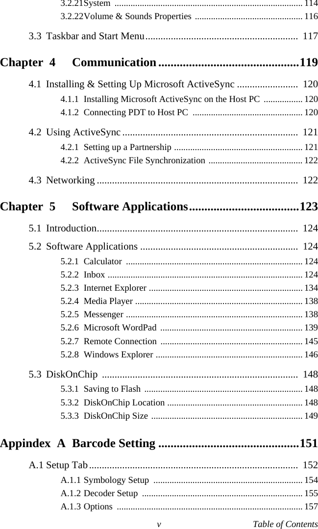 v Table of Contents3.2.21System .................................................................................. 1143.2.22Volume &amp; Sounds Properties ............................................... 1163.3 Taskbar and Start Menu............................................................  117Chapter  4 Communication..............................................1194.1 Installing &amp; Setting Up Microsoft ActiveSync ........................  1204.1.1 Installing Microsoft ActiveSync on the Host PC ................. 1204.1.2 Connecting PDT to Host PC  ................................................ 1204.2 Using ActiveSync.....................................................................  1214.2.1 Setting up a Partnership ........................................................ 1214.2.2 ActiveSync File Synchronization ......................................... 1224.3 Networking ...............................................................................  122Chapter  5 Software Applications....................................1235.1 Introduction...............................................................................  1245.2 Software Applications ..............................................................  1245.2.1 Calculator ............................................................................. 1245.2.2 Inbox ..................................................................................... 1245.2.3 Internet Explorer ................................................................... 1345.2.4 Media Player ......................................................................... 1385.2.5 Messenger ............................................................................. 1385.2.6 Microsoft WordPad .............................................................. 1395.2.7 Remote Connection .............................................................. 1455.2.8 Windows Explorer ................................................................ 1465.3 DiskOnChip .............................................................................  1485.3.1 Saving to Flash  ..................................................................... 1485.3.2 DiskOnChip Location ........................................................... 1485.3.3 DiskOnChip Size .................................................................. 149Appindex  A Barcode Setting ..............................................151A.1 Setup Tab..................................................................................  152A.1.1 Symbology Setup  ................................................................. 154A.1.2 Decoder Setup  ...................................................................... 155A.1.3 Options ................................................................................. 157