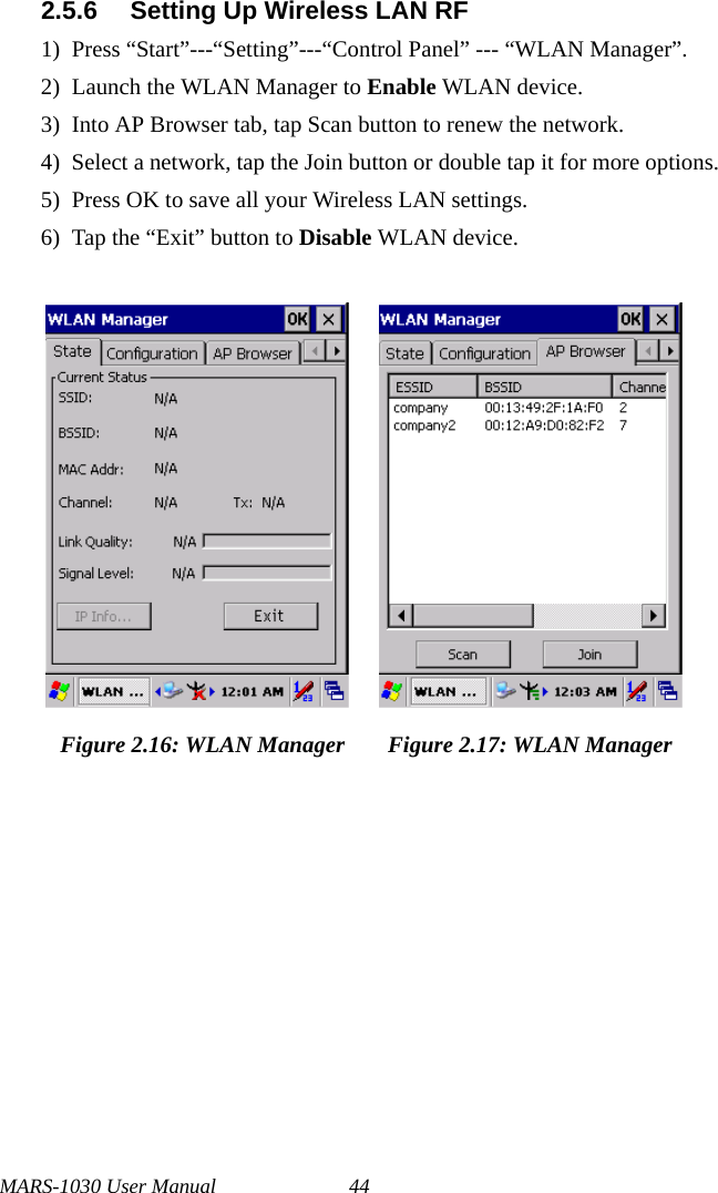MARS-1030 User Manual 442.5.6 Setting Up Wireless LAN RF1) Press “Start”---“Setting”---“Control Panel” --- “WLAN Manager”.2) Launch the WLAN Manager to Enable WLAN device.3) Into AP Browser tab, tap Scan button to renew the network.4) Select a network, tap the Join button or double tap it for more options.5) Press OK to save all your Wireless LAN settings.6) Tap the “Exit” button to Disable WLAN device.Figure 2.16: WLAN Manager Figure 2.17: WLAN Manager