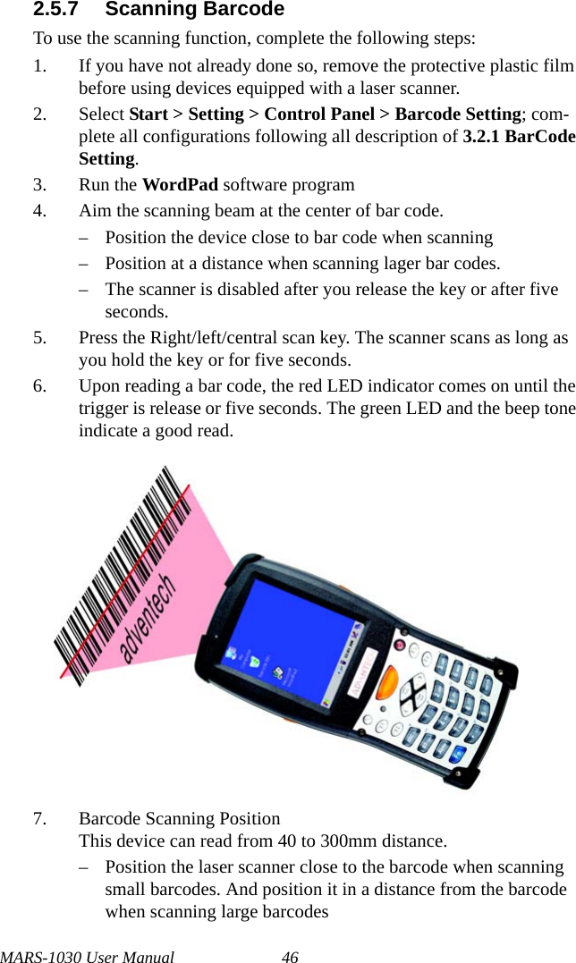 MARS-1030 User Manual 462.5.7 Scanning BarcodeTo use the scanning function, complete the following steps:1. If you have not already done so, remove the protective plastic film before using devices equipped with a laser scanner.2. Select Start &gt; Setting &gt; Control Panel &gt; Barcode Setting; com-plete all configurations following all description of 3.2.1 BarCode Setting.3. Run the WordPad software program4. Aim the scanning beam at the center of bar code.– Position the device close to bar code when scanning– Position at a distance when scanning lager bar codes.– The scanner is disabled after you release the key or after five seconds.5. Press the Right/left/central scan key. The scanner scans as long as you hold the key or for five seconds.6. Upon reading a bar code, the red LED indicator comes on until the trigger is release or five seconds. The green LED and the beep tone indicate a good read.7. Barcode Scanning PositionThis device can read from 40 to 300mm distance.– Position the laser scanner close to the barcode when scanning small barcodes. And position it in a distance from the barcode when scanning large barcodes