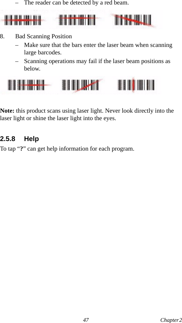 47 Chapter 2  – The reader can be detected by a red beam.8. Bad Scanning Position– Make sure that the bars enter the laser beam when scanning large barcodes.– Scanning operations may fail if the laser beam positions as below.Note: this product scans using laser light. Never look directly into the laser light or shine the laser light into the eyes.2.5.8 HelpTo tap “?” can get help information for each program.
