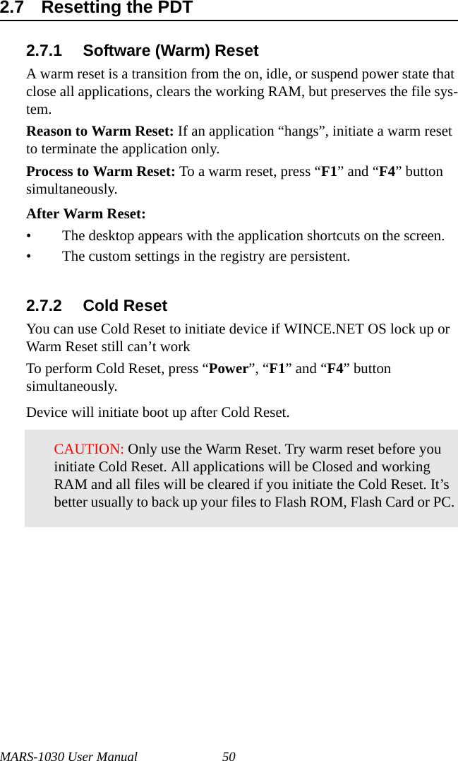 MARS-1030 User Manual 502.7 Resetting the PDT2.7.1 Software (Warm) ResetA warm reset is a transition from the on, idle, or suspend power state that close all applications, clears the working RAM, but preserves the file sys-tem.Reason to Warm Reset: If an application “hangs”, initiate a warm reset to terminate the application only.Process to Warm Reset: To a warm reset, press “F1” and “F4” button simultaneously.After Warm Reset:• The desktop appears with the application shortcuts on the screen.• The custom settings in the registry are persistent.2.7.2 Cold ResetYou can use Cold Reset to initiate device if WINCE.NET OS lock up or Warm Reset still can’t workTo perform Cold Reset, press “Power”, “F1” and “F4” button simultaneously.Device will initiate boot up after Cold Reset.CAUTION: Only use the Warm Reset. Try warm reset before you initiate Cold Reset. All applications will be Closed and working RAM and all files will be cleared if you initiate the Cold Reset. It’s better usually to back up your files to Flash ROM, Flash Card or PC.