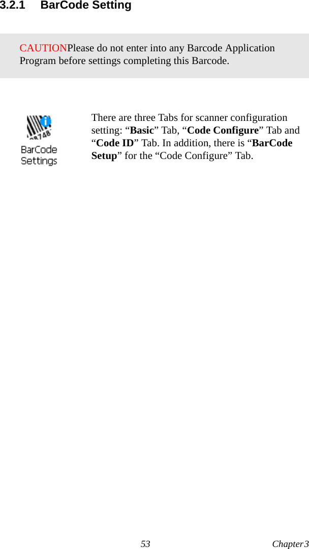 53 Chapter 3  3.2.1 BarCode SettingCAUTIONPlease do not enter into any Barcode Application Program before settings completing this Barcode.There are three Tabs for scanner configuration setting: “Basic” Tab, “Code Configure” Tab and “Code ID” Tab. In addition, there is “BarCode Setup” for the “Code Configure” Tab.