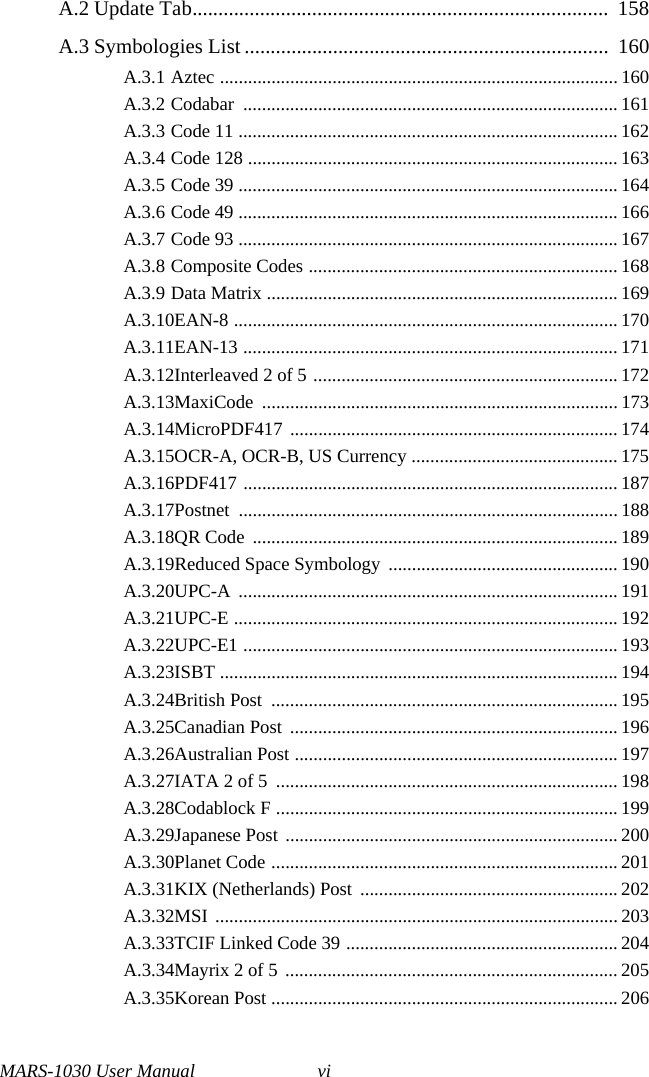 MARS-1030 User Manual viA.2 Update Tab................................................................................  158A.3 Symbologies List ......................................................................  160A.3.1 Aztec ..................................................................................... 160A.3.2 Codabar ................................................................................ 161A.3.3 Code 11 ................................................................................. 162A.3.4 Code 128 ............................................................................... 163A.3.5 Code 39 ................................................................................. 164A.3.6 Code 49 ................................................................................. 166A.3.7 Code 93 ................................................................................. 167A.3.8 Composite Codes .................................................................. 168A.3.9 Data Matrix ........................................................................... 169A.3.10EAN-8 .................................................................................. 170A.3.11EAN-13 ................................................................................ 171A.3.12Interleaved 2 of 5 ................................................................. 172A.3.13MaxiCode ............................................................................ 173A.3.14MicroPDF417 ...................................................................... 174A.3.15OCR-A, OCR-B, US Currency ............................................ 175A.3.16PDF417 ................................................................................ 187A.3.17Postnet ................................................................................. 188A.3.18QR Code  .............................................................................. 189A.3.19Reduced Space Symbology ................................................. 190A.3.20UPC-A ................................................................................. 191A.3.21UPC-E .................................................................................. 192A.3.22UPC-E1 ................................................................................ 193A.3.23ISBT ..................................................................................... 194A.3.24British Post  .......................................................................... 195A.3.25Canadian Post  ...................................................................... 196A.3.26Australian Post ..................................................................... 197A.3.27IATA 2 of 5  ......................................................................... 198A.3.28Codablock F ......................................................................... 199A.3.29Japanese Post  ....................................................................... 200A.3.30Planet Code .......................................................................... 201A.3.31KIX (Netherlands) Post  ....................................................... 202A.3.32MSI ...................................................................................... 203A.3.33TCIF Linked Code 39 .......................................................... 204A.3.34Mayrix 2 of 5  ....................................................................... 205A.3.35Korean Post .......................................................................... 206