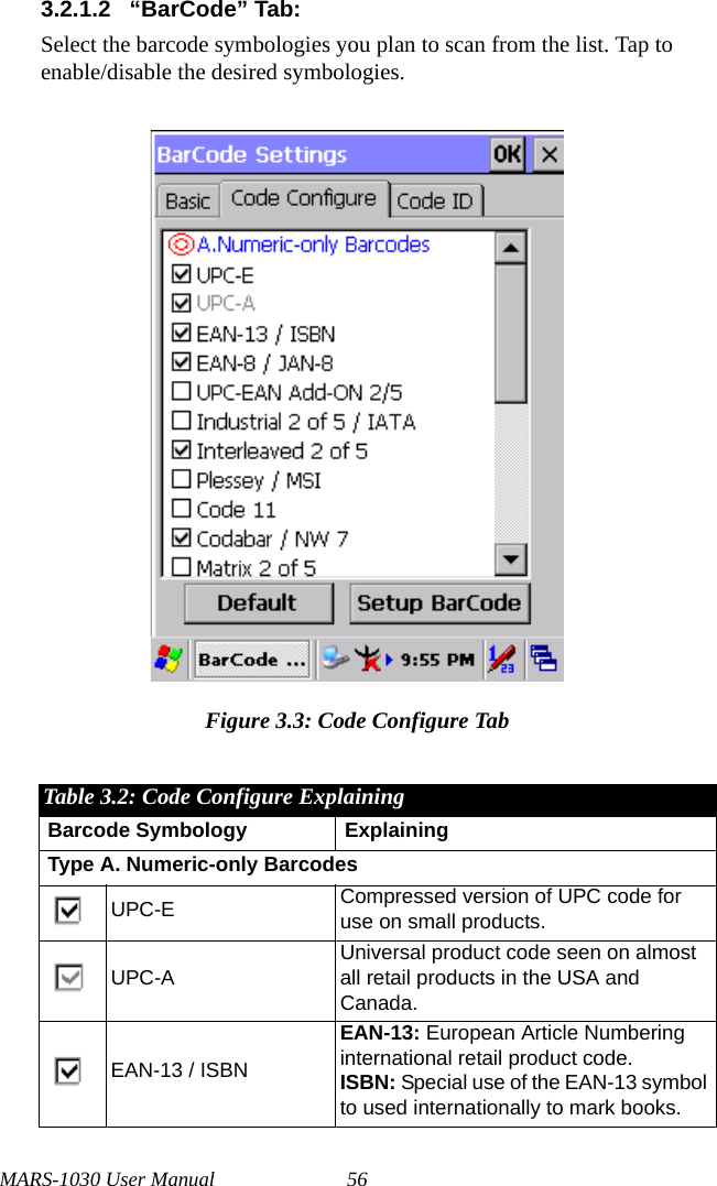 MARS-1030 User Manual 563.2.1.2 “BarCode” Tab:Select the barcode symbologies you plan to scan from the list. Tap to enable/disable the desired symbologies.Figure 3.3: Code Configure TabTable 3.2: Code Configure ExplainingBarcode Symbology ExplainingType A. Numeric-only BarcodesUPC-E Compressed version of UPC code for use on small products.UPC-AUniversal product code seen on almost all retail products in the USA and Canada.EAN-13 / ISBNEAN-13: European Article Numbering international retail product code.ISBN: Special use of the EAN-13 symbol to used internationally to mark books.