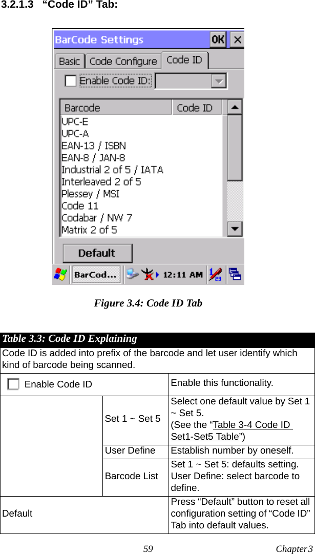 59 Chapter 3  3.2.1.3 “Code ID” Tab:Figure 3.4: Code ID TabTable 3.3: Code ID ExplainingCode ID is added into prefix of the barcode and let user identify which kind of barcode being scanned.Enable Code ID Enable this functionality.Set 1 ~ Set 5Select one default value by Set 1 ~ Set 5.(See the “Table 3-4 Code ID Set1-Set5 Table”)User Define Establish number by oneself.Barcode ListSet 1 ~ Set 5: defaults setting.User Define: select barcode to define.DefaultPress “Default” button to reset all configuration setting of “Code ID” Tab into default values.