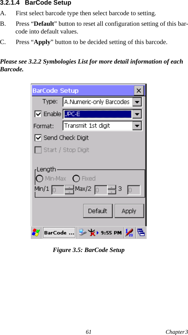 61 Chapter 3  3.2.1.4 BarCode SetupA.  First select barcode type then select barcode to setting.B. Press “Default” button to reset all configuration setting of this bar-code into default values.C. Press “Apply” button to be decided setting of this barcode.Please see 3.2.2 Symbologies List for more detail information of each Barcode.Figure 3.5: BarCode Setup