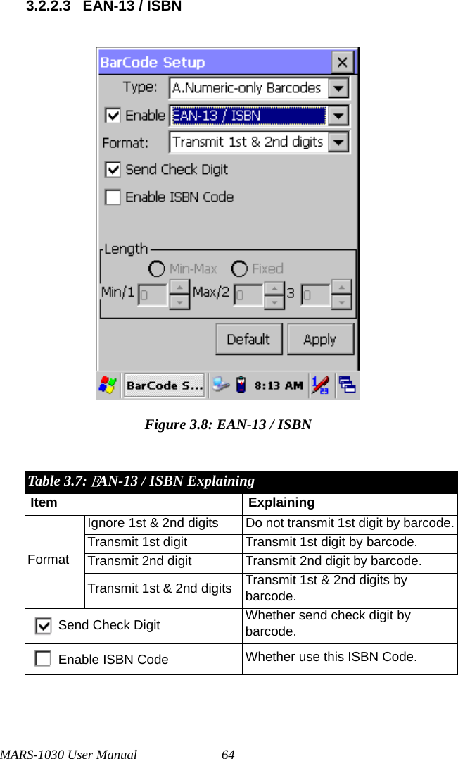 MARS-1030 User Manual 643.2.2.3 EAN-13 / ISBNFigure 3.8: EAN-13 / ISBNTable 3.7: EAN-13 / ISBN ExplainingItem ExplainingFormatIgnore 1st &amp; 2nd digits Do not transmit 1st digit by barcode.Transmit 1st digit Transmit 1st digit by barcode.Transmit 2nd digit Transmit 2nd digit by barcode.Transmit 1st &amp; 2nd digits Transmit 1st &amp; 2nd digits by barcode.Send Check Digit Whether send check digit by barcode.Enable ISBN Code Whether use this ISBN Code.