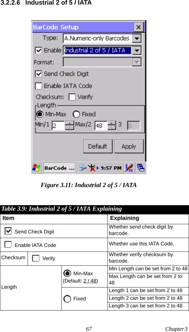 67 Chapter 3  3.2.2.6 Industrial 2 of 5 / IATAFigure 3.11: Industrial 2 of 5 / IATATable 3.9: Industrial 2 of 5 / IATA ExplainingItem ExplainingSend Check Digit Whether send check digit by barcode.Enable IATA Code Whether use this IATA Code.Checksum Verify Whether verify checksum by barcode.Length Min-Max(Default: 2 / 48)Min Length can be set from 2 to 48Max Length can be set from 2 to 48 FixedLength 1 can be set from 2 to 48Length 2 can be set from 2 to 48Length 3 can be set from 2 to 48