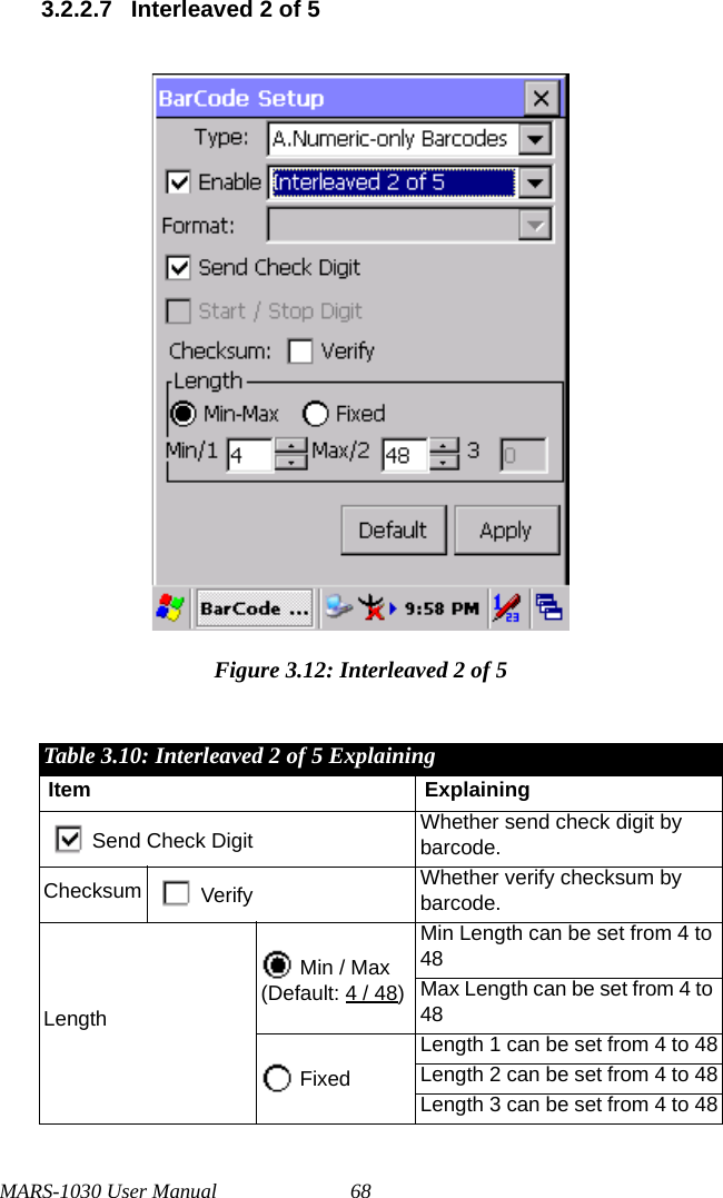 MARS-1030 User Manual 683.2.2.7 Interleaved 2 of 5Figure 3.12: Interleaved 2 of 5Table 3.10: Interleaved 2 of 5 ExplainingItem ExplainingSend Check Digit Whether send check digit by barcode.Checksum Verify Whether verify checksum by barcode.Length Min / Max(Default: 4 / 48)Min Length can be set from 4 to 48Max Length can be set from 4 to 48 FixedLength 1 can be set from 4 to 48Length 2 can be set from 4 to 48Length 3 can be set from 4 to 48