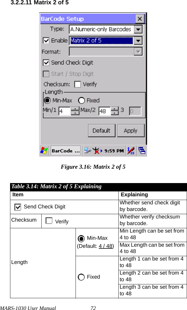 MARS-1030 User Manual 723.2.2.11 Matrix 2 of 5Figure 3.16: Matrix 2 of 5Table 3.14: Matrix 2 of 5 ExplainingItem ExplainingSend Check Digit Whether send check digit by barcode.Checksum Verify Whether verify checksum by barcode.Length Min-Max(Default: 4 / 48)Min Length can be set from 4 to 48Max Length can be set from 4 to 48 FixedLength 1 can be set from 4 to 48Length 2 can be set from 4 to 48Length 3 can be set from 4 to 48