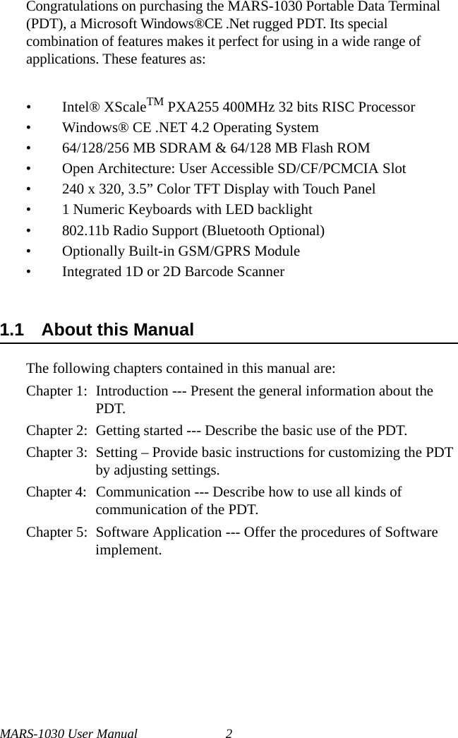 MARS-1030 User Manual 2Congratulations on purchasing the MARS-1030 Portable Data Terminal (PDT), a Microsoft Windows®CE .Net rugged PDT. Its special combination of features makes it perfect for using in a wide range of applications. These features as: • Intel® XScaleTM PXA255 400MHz 32 bits RISC Processor• Windows® CE .NET 4.2 Operating System• 64/128/256 MB SDRAM &amp; 64/128 MB Flash ROM• Open Architecture: User Accessible SD/CF/PCMCIA Slot• 240 x 320, 3.5” Color TFT Display with Touch Panel• 1 Numeric Keyboards with LED backlight• 802.11b Radio Support (Bluetooth Optional)• Optionally Built-in GSM/GPRS Module• Integrated 1D or 2D Barcode Scanner1.1 About this ManualThe following chapters contained in this manual are:Chapter 1:  Introduction --- Present the general information about the PDT.Chapter 2:  Getting started --- Describe the basic use of the PDT.Chapter 3:  Setting – Provide basic instructions for customizing the PDT by adjusting settings.Chapter 4:  Communication --- Describe how to use all kinds of communication of the PDT.Chapter 5:  Software Application --- Offer the procedures of Software implement.