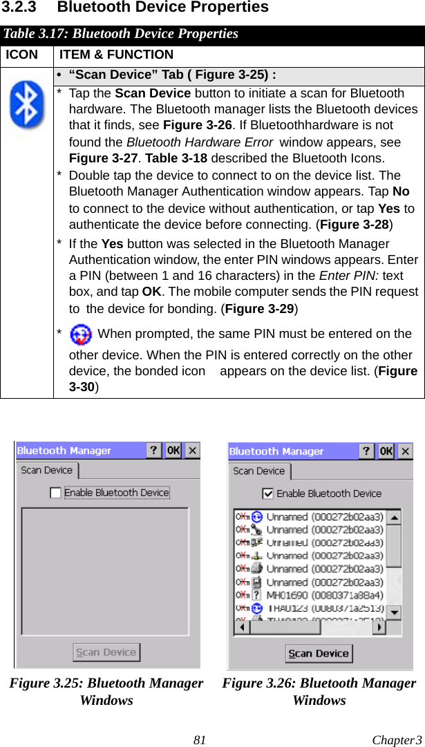 81 Chapter 3  3.2.3 Bluetooth Device PropertiesTable 3.17: Bluetooth Device PropertiesICON ITEM &amp; FUNCTION• “Scan Device” Tab ( Figure 3-25) : * Tap the Scan Device button to initiate a scan for Bluetooth hardware. The Bluetooth manager lists the Bluetooth devices that it finds, see Figure 3-26. If Bluetoothhardware is not found the Bluetooth Hardware Error window appears, see Figure 3-27. Table 3-18 described the Bluetooth Icons.* Double tap the device to connect to on the device list. The Bluetooth Manager Authentication window appears. Tap No to connect to the device without authentication, or tap Yes to authenticate the device before connecting. (Figure 3-28)* If the Yes button was selected in the Bluetooth Manager Authentication window, the enter PIN windows appears. Enter a PIN (between 1 and 16 characters) in the Enter PIN: text box, and tap OK. The mobile computer sends the PIN request to the device for bonding. (Figure 3-29)* When prompted, the same PIN must be entered on the other device. When the PIN is entered correctly on the other device, the bonded icon    appears on the device list. (Figure 3-30)Figure 3.25: Bluetooth Manager Windows Figure 3.26: Bluetooth Manager Windows