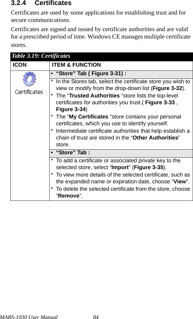 MARS-1030 User Manual 843.2.4 CertificatesCertificates are used by some applications for establishing trust and for secure communications.Certificates are signed and issued by certificate authorities and are valid for a prescribed period of time. Windows CE manages multiple certificate stores.Table 3.19: CertificatesICON ITEM &amp; FUNCTION• “Store” Tab ( Figure 3-31) : * In the Stores tab, select the certificate store you wish to view or modify from the drop-down list (Figure 3-32). * The “Trusted Authorities “store lists the top-level certificates for authorities you trust.( Figure 3-33 , Figure 3-34) * The “My Certificates “store contains your personal certificates, which you use to identify yourself. * Intermediate certificate authorities that help establish a chain of trust are stored in the “Other Authorities” store.•“Store” Tab : * To add a certificate or associated private key to the selected store, select “Import” (Figure 3-35).* To view more details of the selected certificate, such as the expanded name or expiration date, choose “View”.* To delete the selected certificate from the store, choose “Remove”.