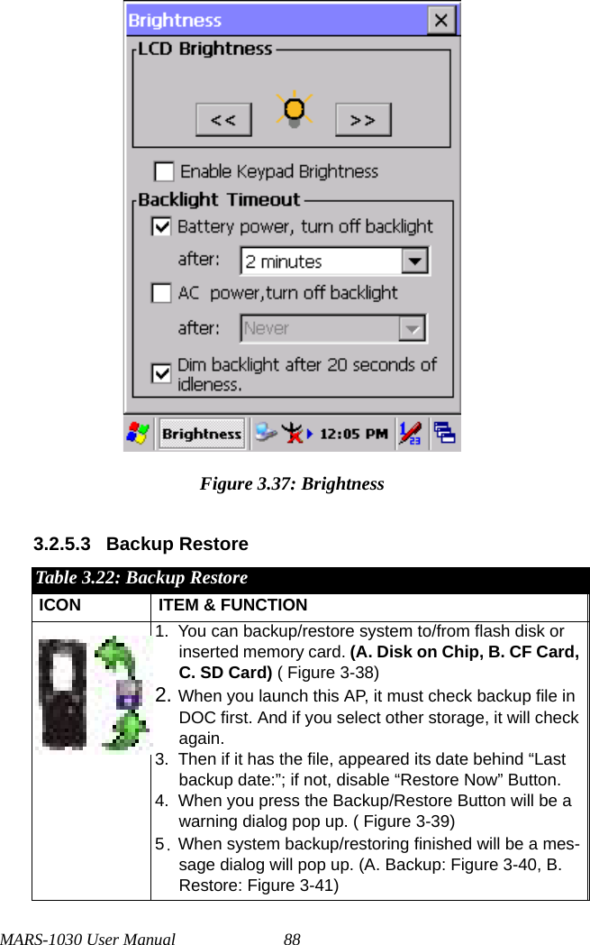 MARS-1030 User Manual 88Figure 3.37: Brightness3.2.5.3 Backup Restore Table 3.22: Backup RestoreICON ITEM &amp; FUNCTION1. You can backup/restore system to/from flash disk or inserted memory card. (A. Disk on Chip, B. CF Card, C. SD Card) ( Figure 3-38)2. When you launch this AP, it must check backup file in DOC first. And if you select other storage, it will check again.3. Then if it has the file, appeared its date behind “Last backup date:”; if not, disable “Restore Now” Button.4. When you press the Backup/Restore Button will be a warning dialog pop up. ( Figure 3-39)5.When system backup/restoring finished will be a mes-sage dialog will pop up. (A. Backup: Figure 3-40, B. Restore: Figure 3-41)