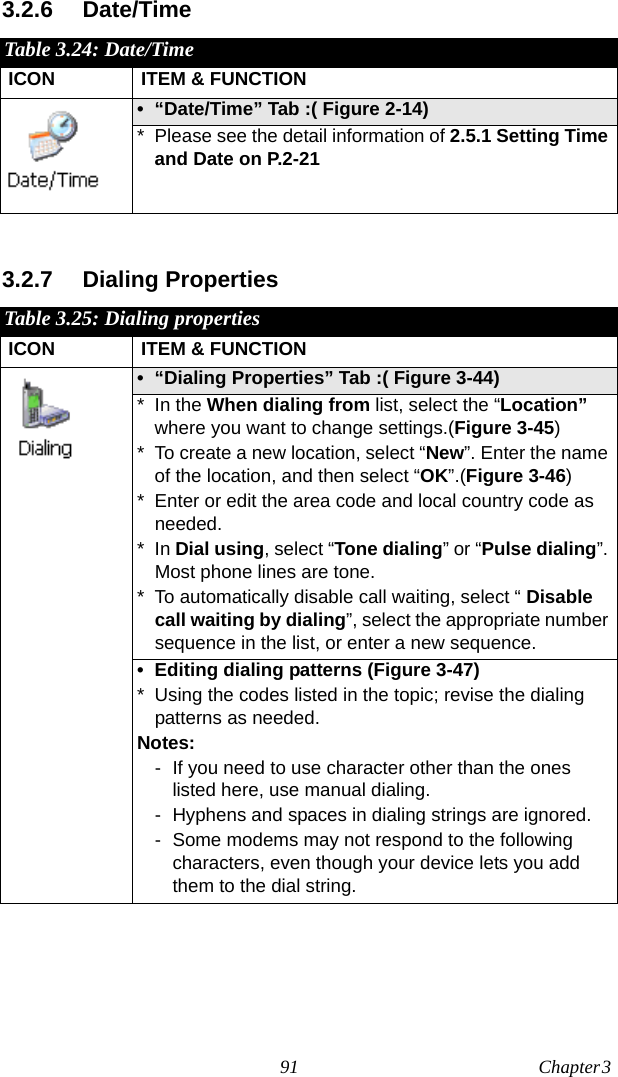 91 Chapter 3  3.2.6 Date/Time3.2.7 Dialing PropertiesTable 3.24: Date/TimeICON ITEM &amp; FUNCTION• “Date/Time” Tab :( Figure 2-14) * Please see the detail information of 2.5.1 Setting Time and Date on P.2-21 Table 3.25: Dialing propertiesICON ITEM &amp; FUNCTION• “Dialing Properties” Tab :( Figure 3-44) * In the When dialing from list, select the “Location” where you want to change settings.(Figure 3-45)* To create a new location, select “New”. Enter the name of the location, and then select “OK”.(Figure 3-46)* Enter or edit the area code and local country code as needed.*In Dial using, select “Tone dialing” or “Pulse dialing”. Most phone lines are tone.* To automatically disable call waiting, select “ Disable call waiting by dialing”, select the appropriate number sequence in the list, or enter a new sequence.• Editing dialing patterns (Figure 3-47)* Using the codes listed in the topic; revise the dialing patterns as needed.Notes:- If you need to use character other than the ones listed here, use manual dialing.- Hyphens and spaces in dialing strings are ignored.- Some modems may not respond to the following characters, even though your device lets you add them to the dial string.