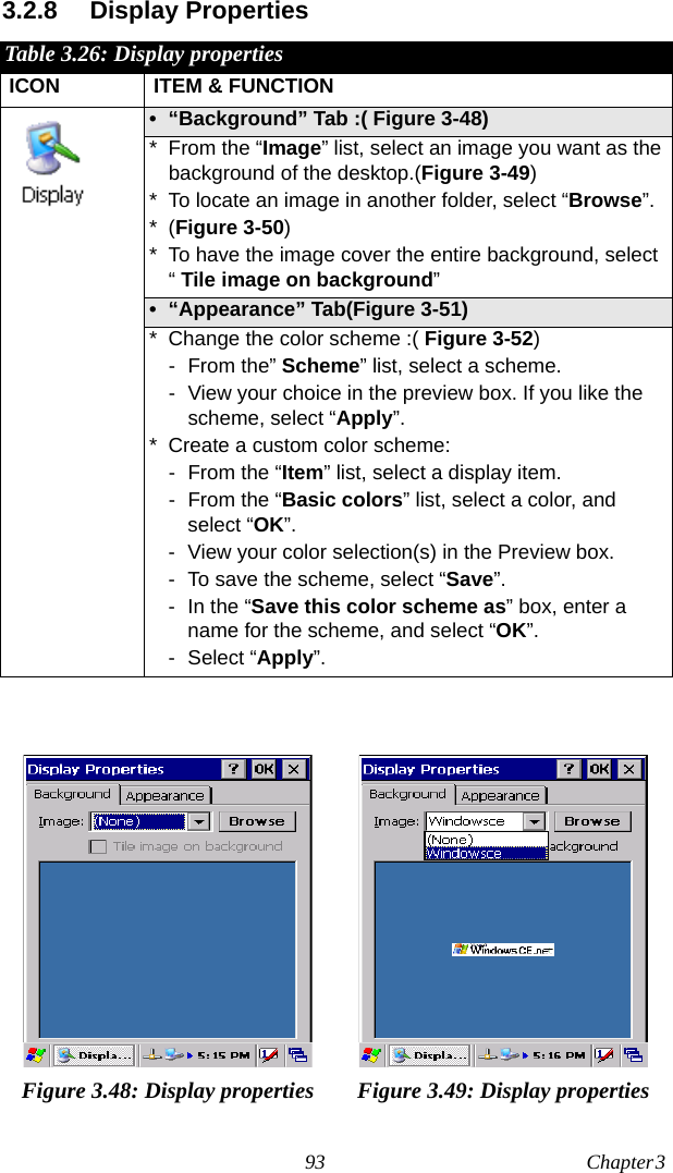 93 Chapter 3  3.2.8 Display PropertiesTable 3.26: Display propertiesICON ITEM &amp; FUNCTION• “Background” Tab :( Figure 3-48) * From the “Image” list, select an image you want as the background of the desktop.(Figure 3-49)* To locate an image in another folder, select “Browse”.*(Figure 3-50)* To have the image cover the entire background, select “ Tile image on background”• “Appearance” Tab(Figure 3-51)* Change the color scheme :( Figure 3-52)- From the” Scheme” list, select a scheme.- View your choice in the preview box. If you like the scheme, select “Apply”.* Create a custom color scheme:- From the “Item” list, select a display item.- From the “Basic colors” list, select a color, and select “OK”.- View your color selection(s) in the Preview box.- To save the scheme, select “Save”.- In the “Save this color scheme as” box, enter a name for the scheme, and select “OK”.-Select “Apply”.Figure 3.48: Display properties Figure 3.49: Display properties