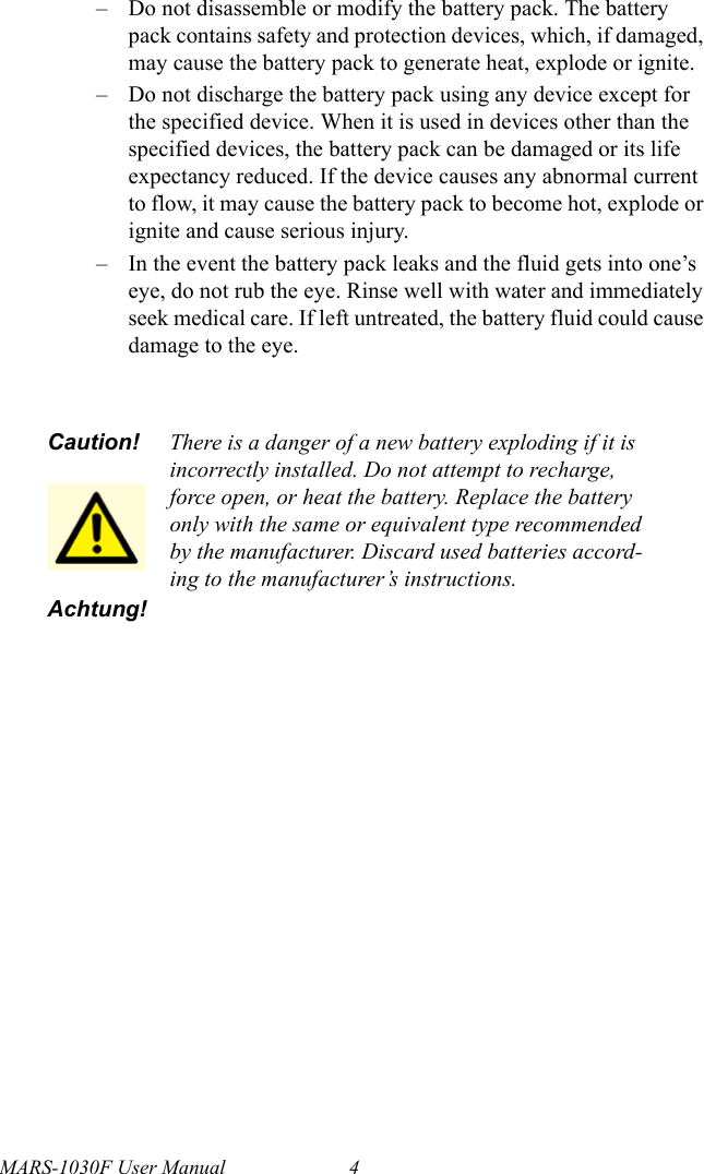 MARS-1030F User Manual 4– Do not disassemble or modify the battery pack. The battery pack contains safety and protection devices, which, if damaged, may cause the battery pack to generate heat, explode or ignite.– Do not discharge the battery pack using any device except for the specified device. When it is used in devices other than the specified devices, the battery pack can be damaged or its life expectancy reduced. If the device causes any abnormal current to flow, it may cause the battery pack to become hot, explode or ignite and cause serious injury.– In the event the battery pack leaks and the fluid gets into one’s eye, do not rub the eye. Rinse well with water and immediately seek medical care. If left untreated, the battery fluid could cause damage to the eye.Caution!Achtung!There is a danger of a new battery exploding if it is incorrectly installed. Do not attempt to recharge, force open, or heat the battery. Replace the battery only with the same or equivalent type recommended by the manufacturer. Discard used batteries accord-ing to the manufacturer’s instructions.