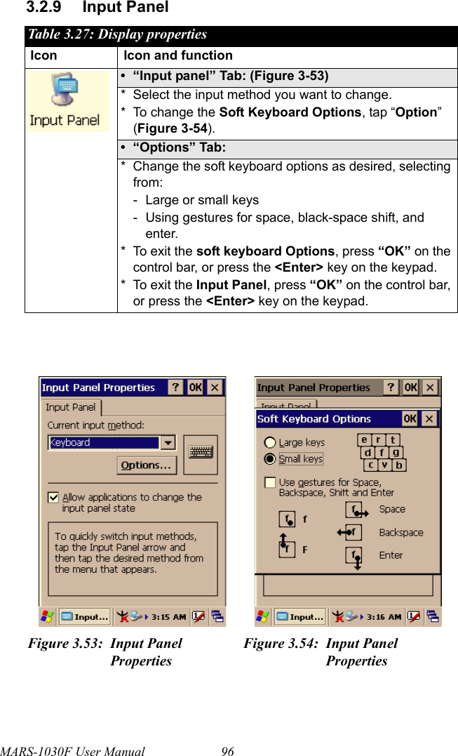 MARS-1030F User Manual 963.2.9 Input PanelTable 3.27: Display propertiesIcon Icon and function• “Input panel” Tab: (Figure 3-53)* Select the input method you want to change.* To change the Soft Keyboard Options, tap “Option” (Figure 3-54).• “Options” Tab:* Change the soft keyboard options as desired, selecting from:- Large or small keys- Using gestures for space, black-space shift, and enter.* To exit the soft keyboard Options, press “OK” on the control bar, or press the &lt;Enter&gt; key on the keypad.* To exit the Input Panel, press “OK” on the control bar, or press the &lt;Enter&gt; key on the keypad.Figure 3.53: Input Panel PropertiesFigure 3.54: Input Panel Properties